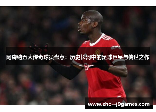 阿森纳五大传奇球员盘点:历史长河中的足球巨星与传世之作 阿森纳五大传奇球员盘点:历史长河中的足球巨星与传世之作