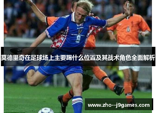 莫德里奇在足球场上主要踢什么位置及其战术角色全面解析 莫德里奇在足球场上主要踢什么位置及其战术角色全面解析