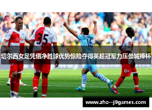 切尔西女足凭借净胜球优势惊险夺得英超冠军力压曼城捧杯