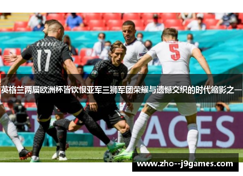 英格兰两届欧洲杯皆饮恨亚军三狮军团荣耀与遗憾交织的时代缩影之一 英格兰两届欧洲杯皆饮恨亚军三狮军团荣耀与遗憾交织的时代缩影之一
