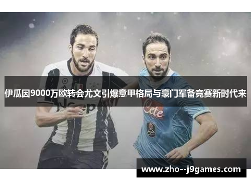 伊瓜因9000万欧转会尤文引爆意甲格局与豪门军备竞赛新时代来 伊瓜因9000万欧转会尤文引爆意甲格局与豪门军备竞赛新时代来