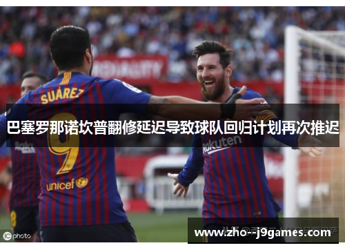 巴塞罗那诺坎普翻修延迟导致球队回归计划再次推迟 巴塞罗那诺坎普翻修延迟导致球队回归计划再次推迟