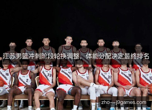 江苏男篮冲刺阶段轮换调整,体能分配决定最终排名 江苏男篮冲刺阶段轮换调整,体能分配决定最终排名